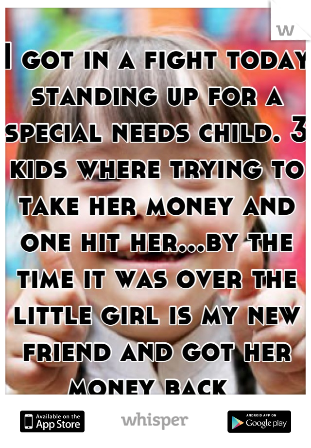 I got in a fight today standing up for a special needs child. 3 kids where trying to take her money and one hit her...by the time it was over the little girl is my new friend and got her money back  
