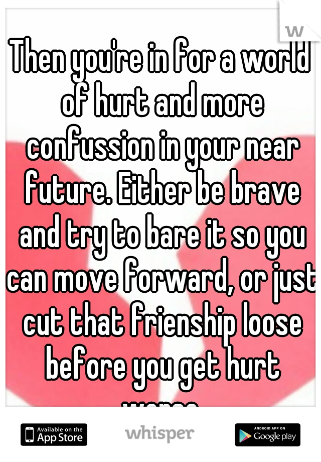 Then you're in for a world of hurt and more confussion in your near future. Either be brave and try to bare it so you can move forward, or just cut that frienship loose before you get hurt worse.