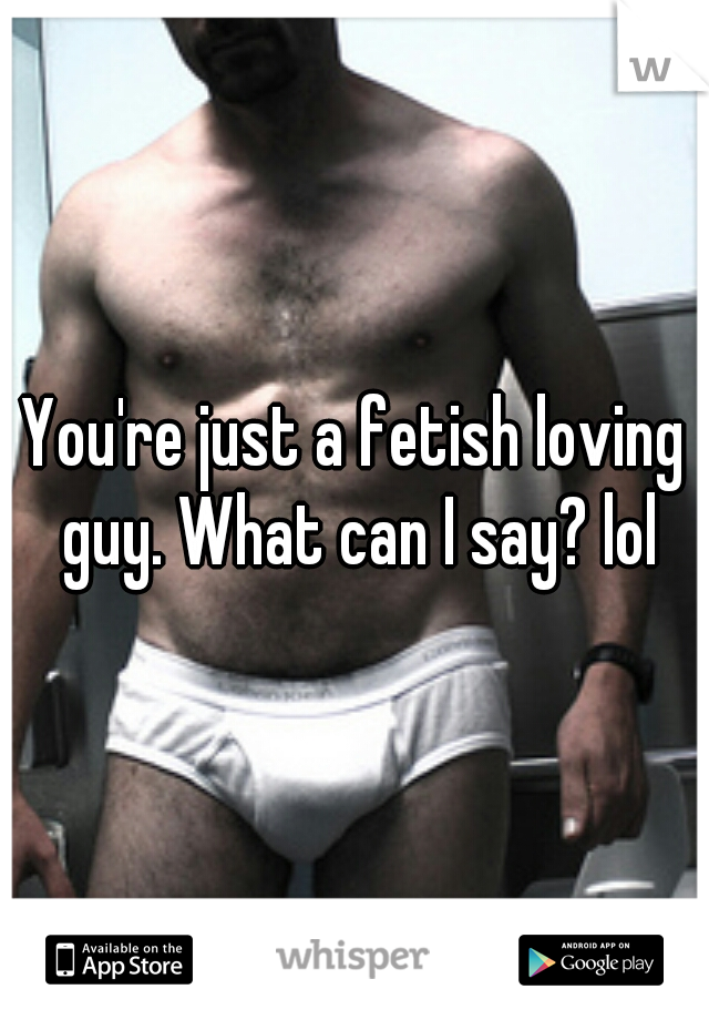 You're just a fetish loving guy. What can I say? lol