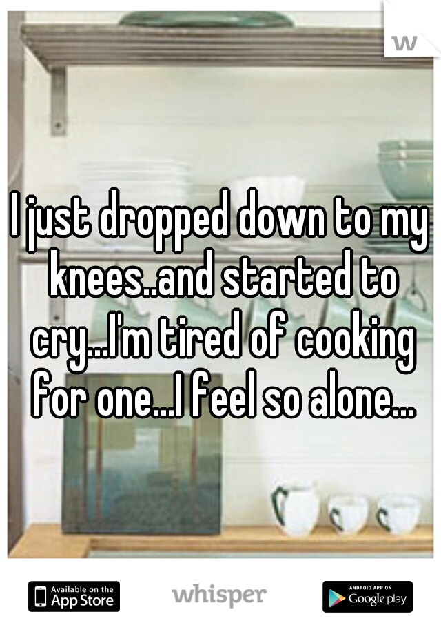 I just dropped down to my knees..and started to cry...I'm tired of cooking for one...I feel so alone...