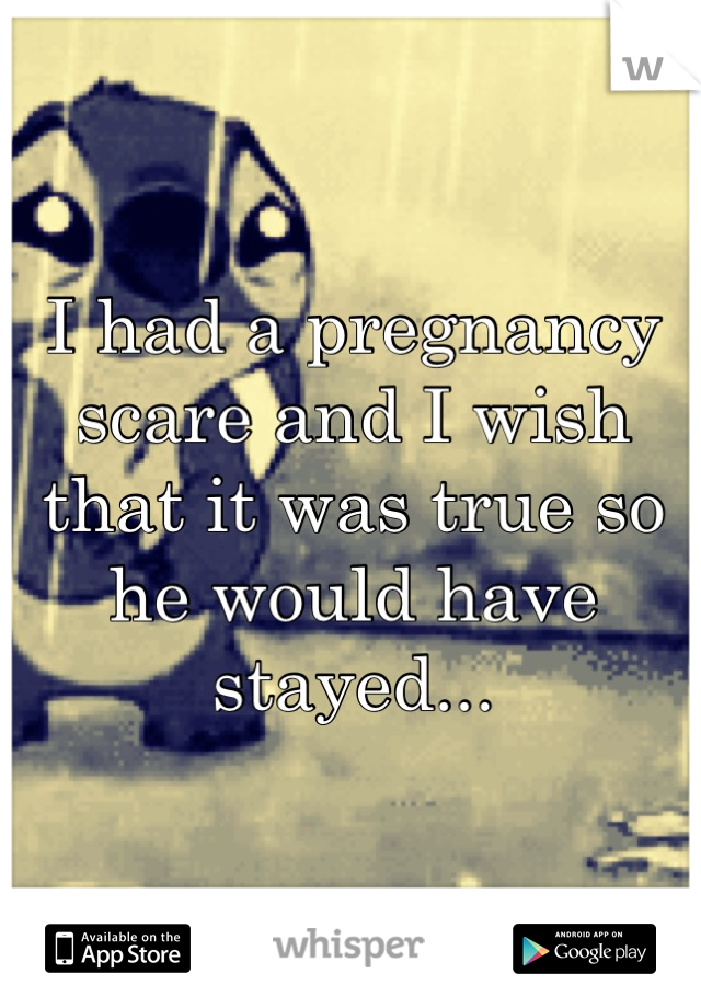 I had a pregnancy scare and I wish that it was true so he would have stayed...