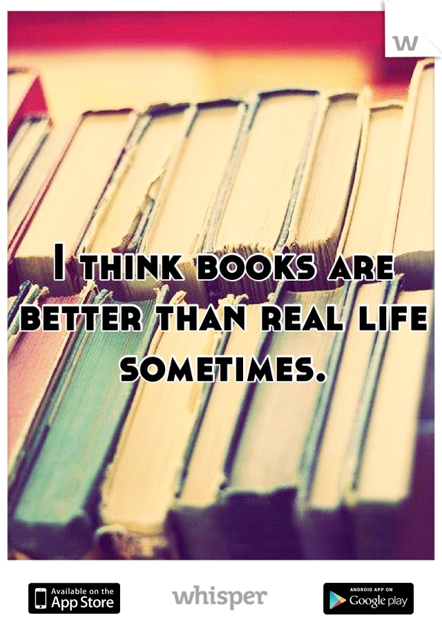 I think books are better than real life sometimes.