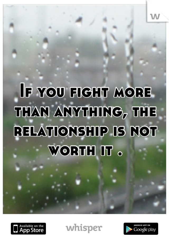If you fight more than anything, the relationship is not worth it .