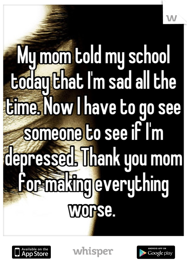 My mom told my school today that I'm sad all the time. Now I have to go see someone to see if I'm depressed. Thank you mom for making everything worse. 