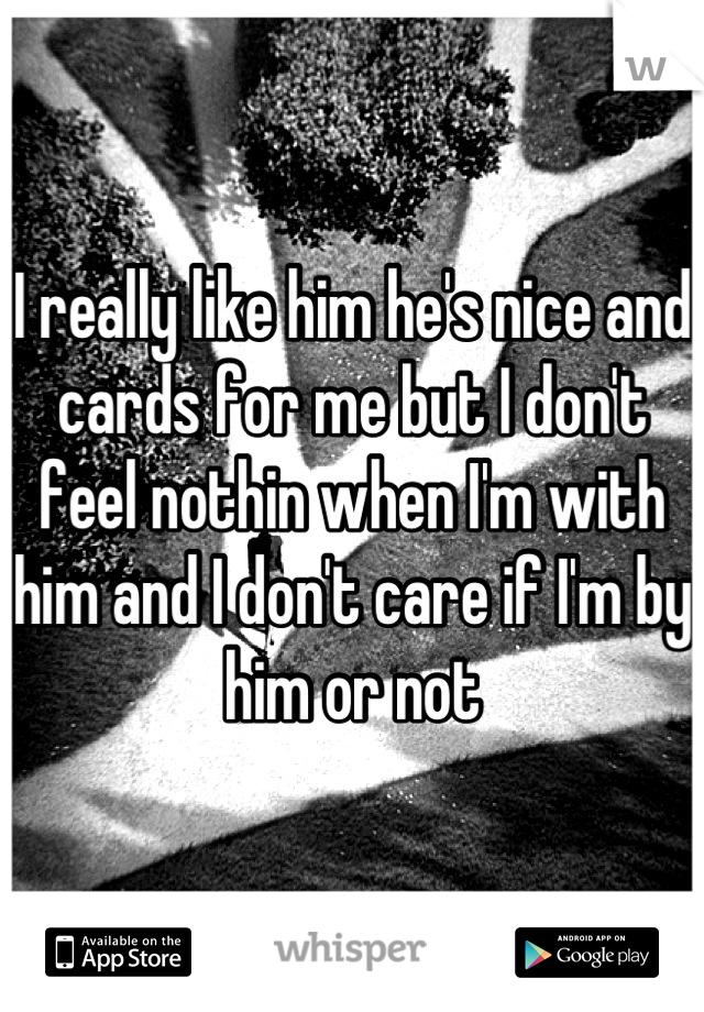 I really like him he's nice and cards for me but I don't feel nothin when I'm with him and I don't care if I'm by him or not