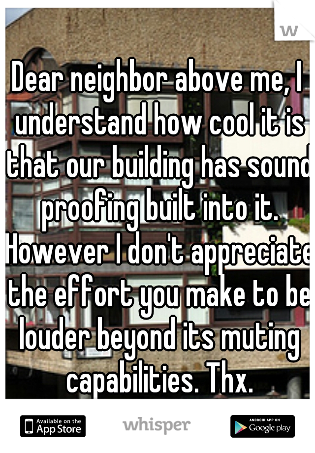 Dear neighbor above me, I understand how cool it is that our building has sound proofing built into it. However I don't appreciate the effort you make to be louder beyond its muting capabilities. Thx.