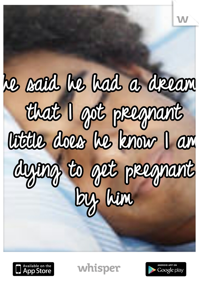 he said he had a dream that I got pregnant little does he know I am dying to get pregnant by him