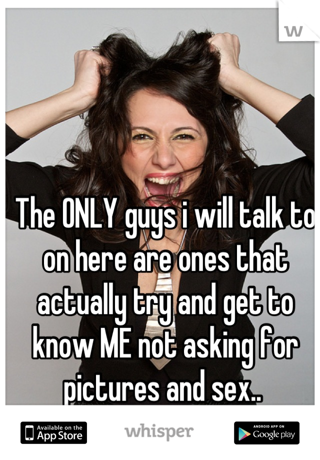 The ONLY guys i will talk to on here are ones that actually try and get to know ME not asking for pictures and sex.. 