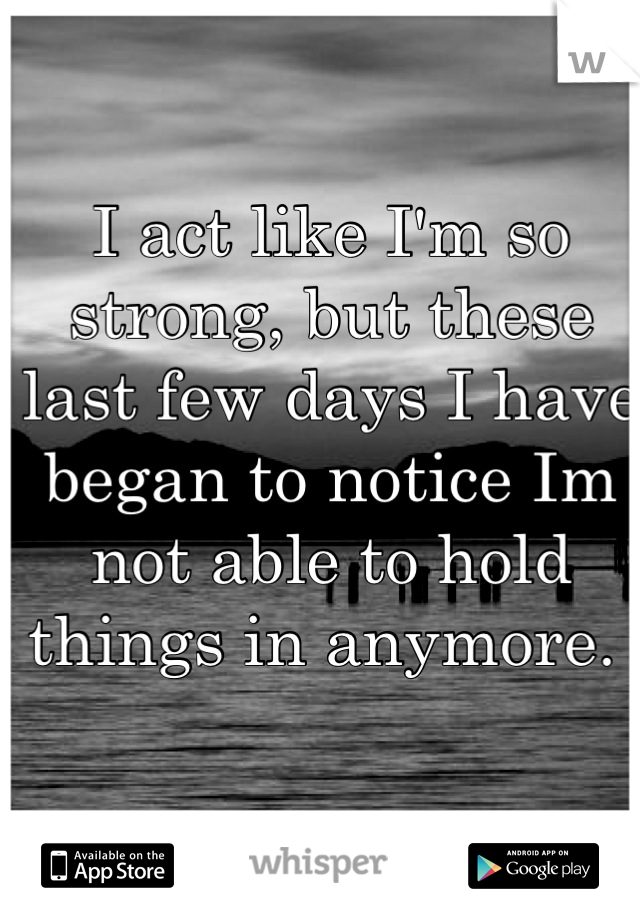 I act like I'm so strong, but these last few days I have began to notice Im not able to hold things in anymore. 