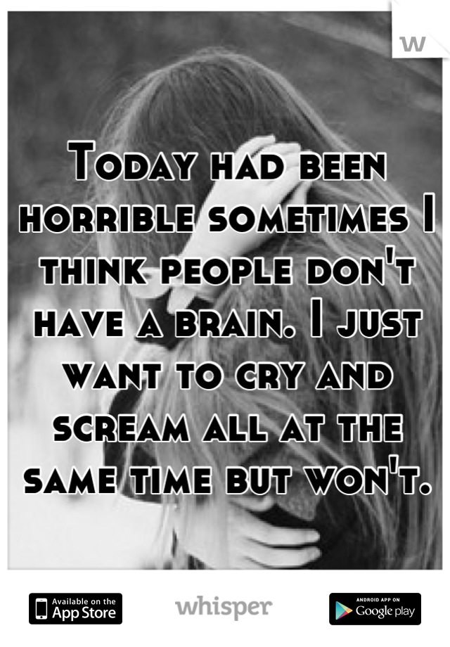 Today had been horrible sometimes I think people don't have a brain. I just want to cry and scream all at the same time but won't.