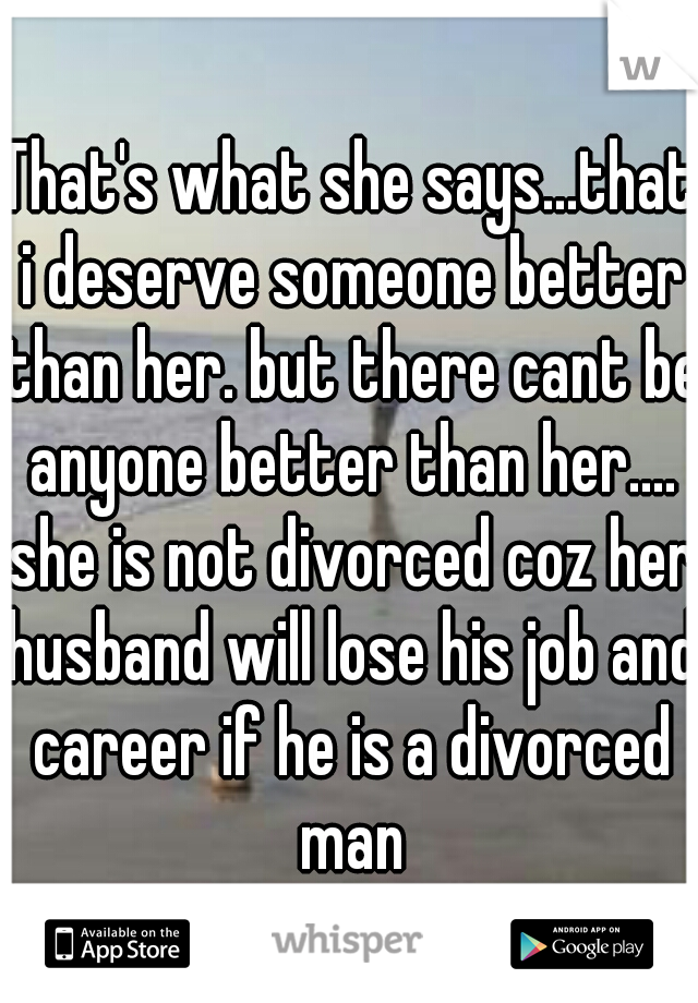 That's what she says...that i deserve someone better than her. but there cant be anyone better than her.... she is not divorced coz her husband will lose his job and career if he is a divorced man