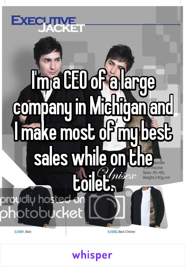 I'm a CEO of a large company in Michigan and I make most of my best sales while on the toilet.