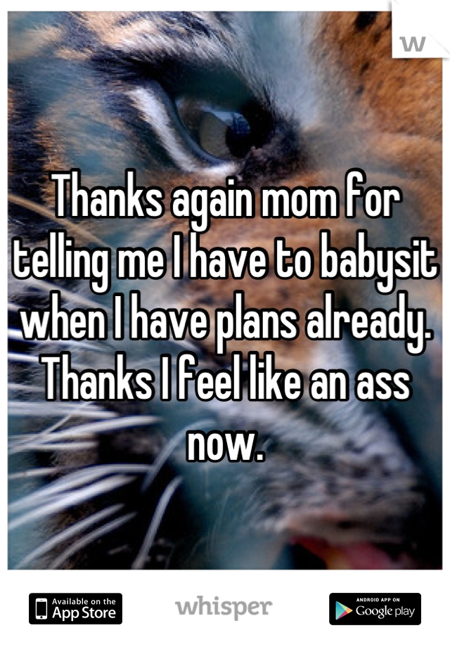 Thanks again mom for telling me I have to babysit when I have plans already. Thanks I feel like an ass now.