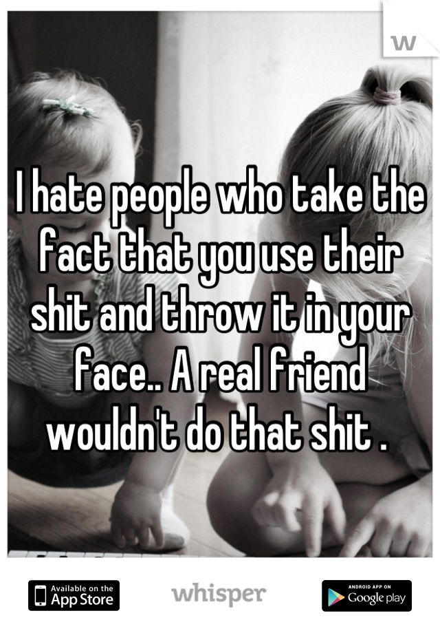 I hate people who take the fact that you use their shit and throw it in your face.. A real friend wouldn't do that shit . 