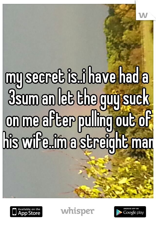 my secret is..i have had a 3sum an let the guy suck on me after pulling out of his wife..im a streight man.