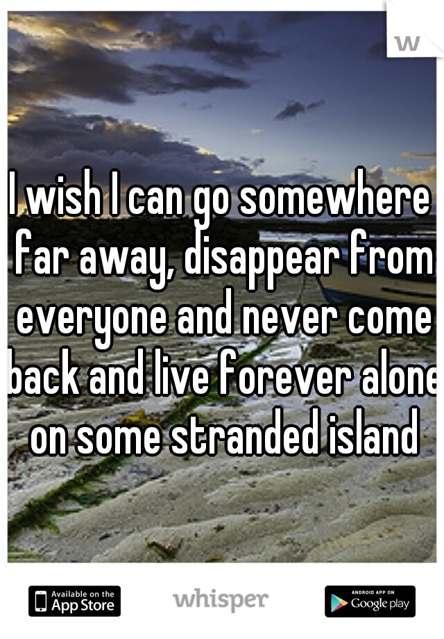 I wish I can go somewhere far away, disappear from everyone and never come back and live forever alone on some stranded island
