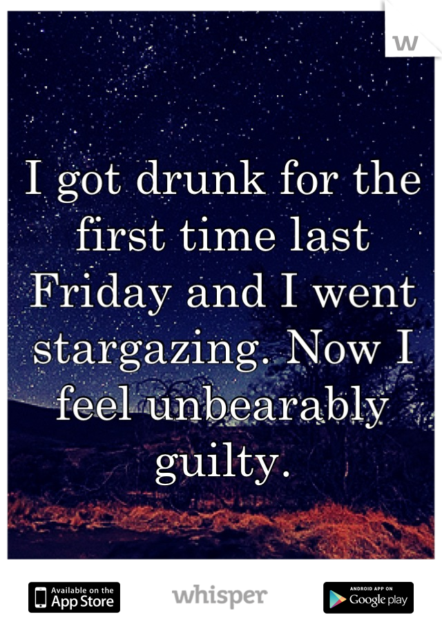 I got drunk for the first time last Friday and I went stargazing. Now I feel unbearably guilty.