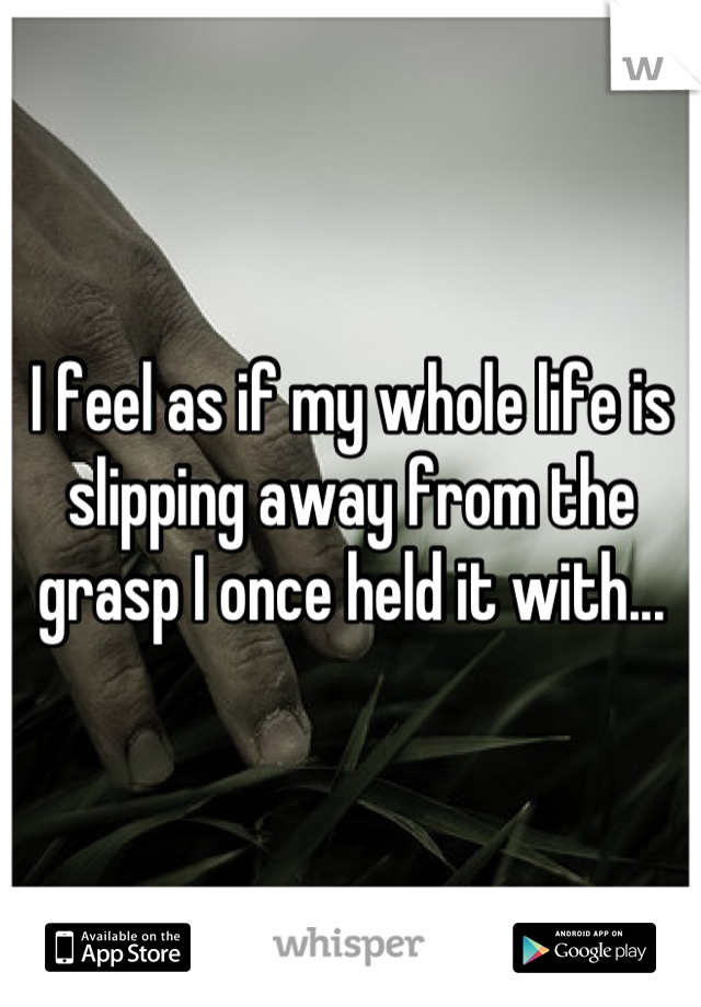 I feel as if my whole life is slipping away from the grasp I once held it with...