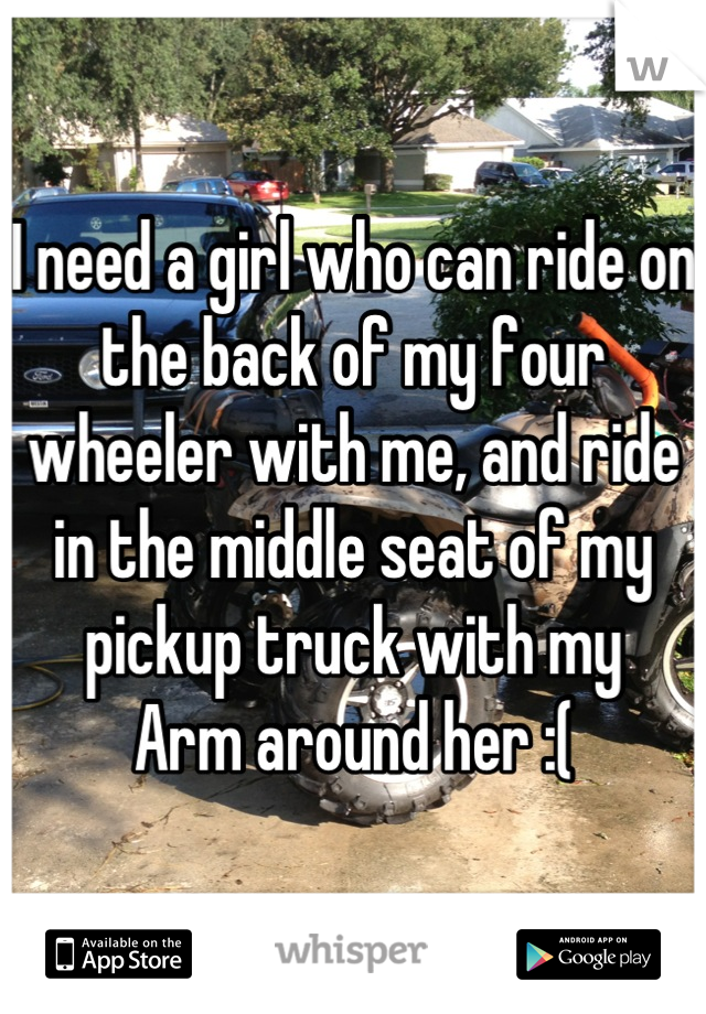 I need a girl who can ride on the back of my four wheeler with me, and ride in the middle seat of my pickup truck with my
Arm around her :(