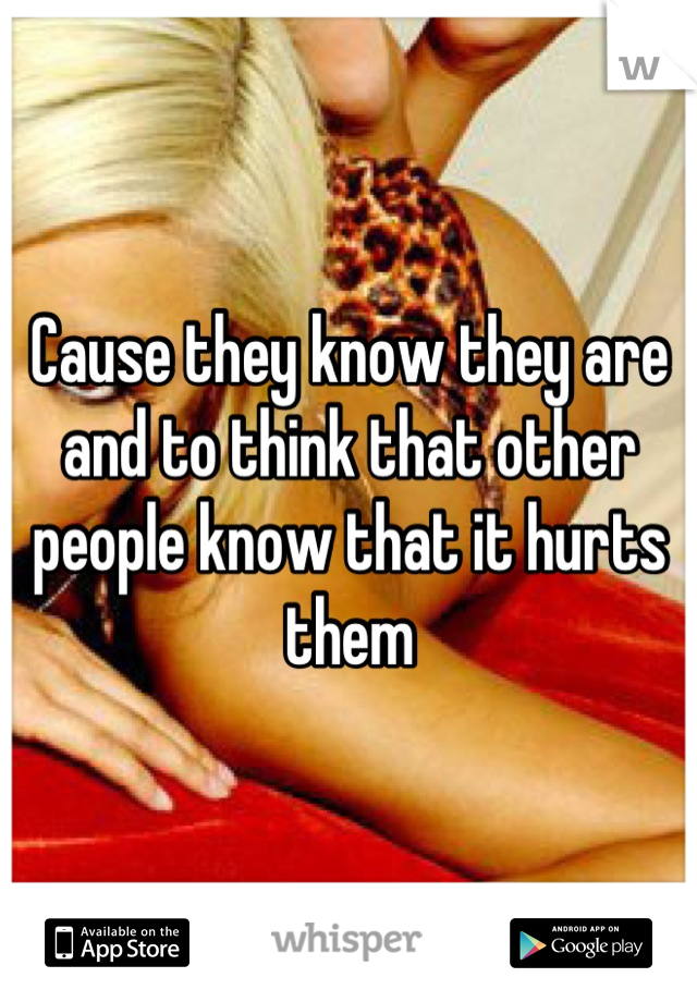 Cause they know they are and to think that other people know that it hurts them