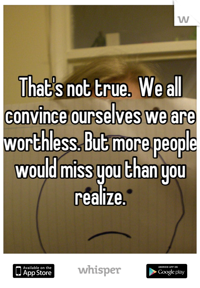 That's not true.  We all convince ourselves we are worthless. But more people would miss you than you realize.