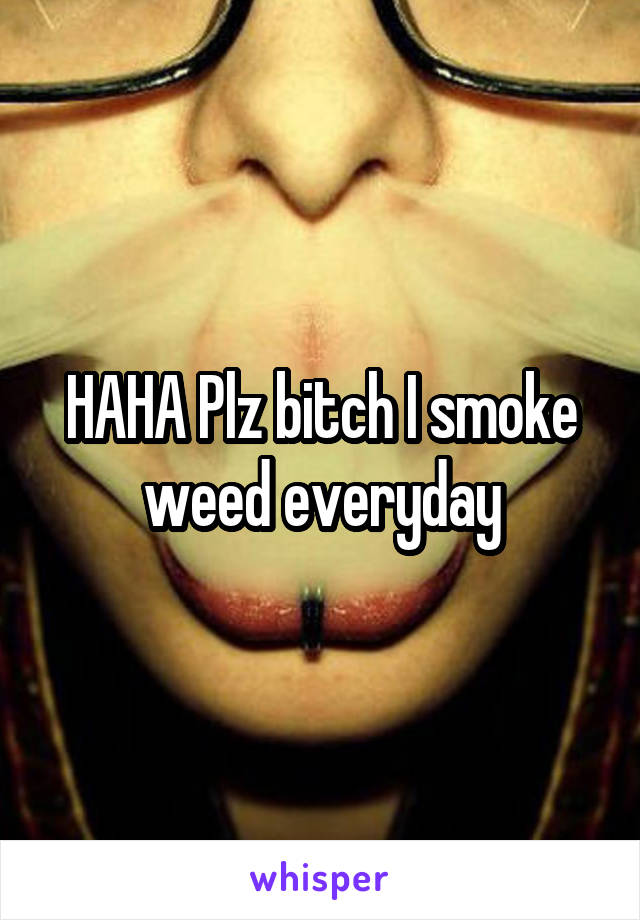 HAHA Plz bitch I smoke weed everyday