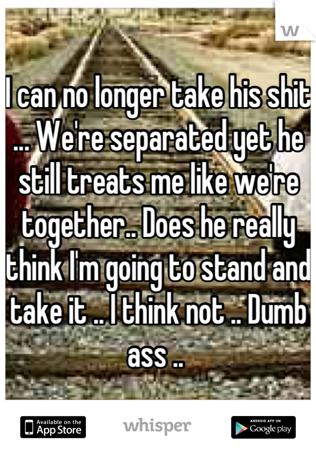 I can no longer take his shit ... We're separated yet he still treats me like we're together.. Does he really think I'm going to stand and take it .. I think not .. Dumb ass .. 