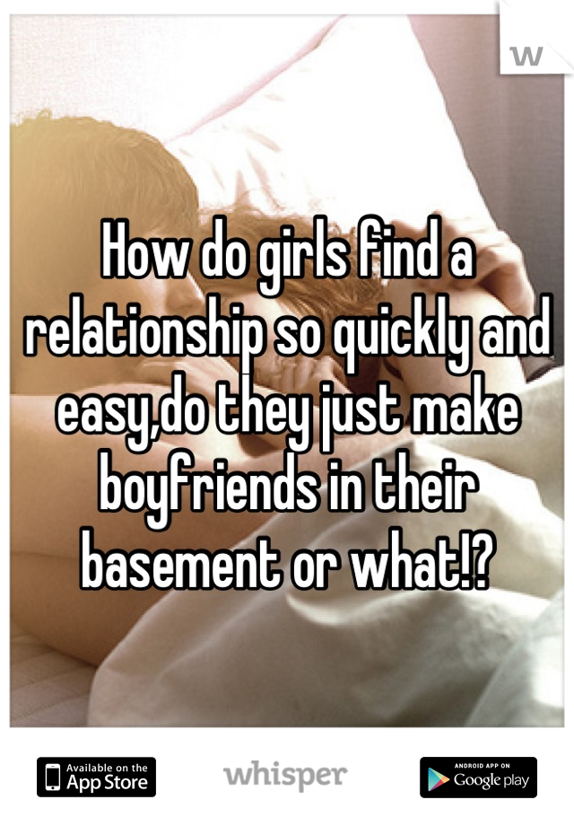 How do girls find a relationship so quickly and easy,do they just make boyfriends in their basement or what!?