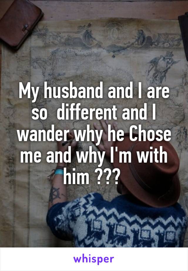 My husband and I are so  different and I wander why he Chose me and why I'm with him ??? 