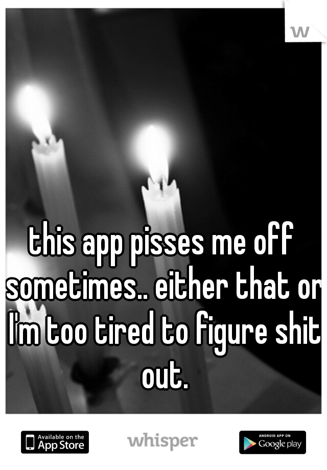 this app pisses me off sometimes.. either that or I'm too tired to figure shit out.