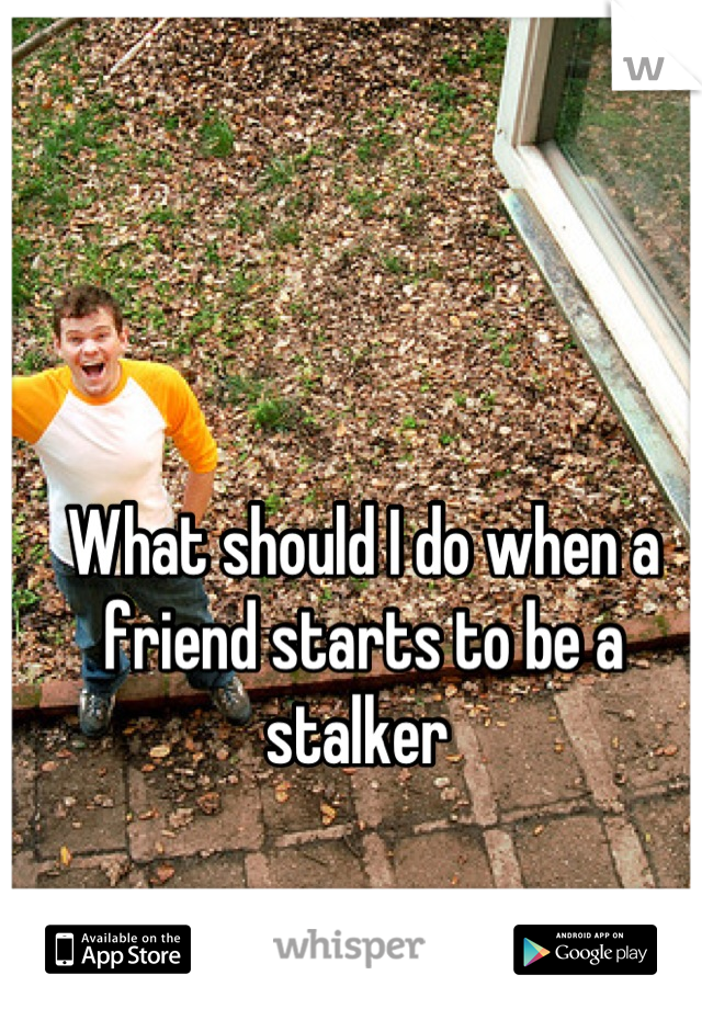 What should I do when a friend starts to be a stalker 