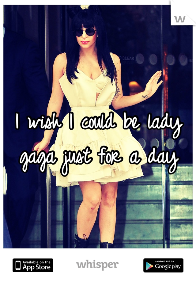 I wish I could be lady gaga just for a day