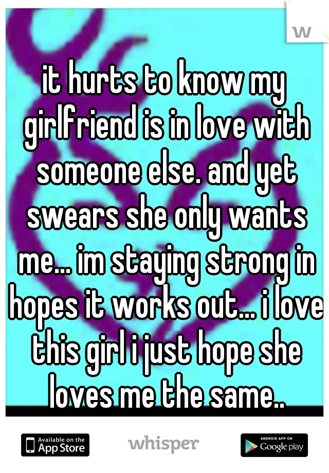 it hurts to know my girlfriend is in love with someone else. and yet swears she only wants me... im staying strong in hopes it works out... i love this girl i just hope she loves me the same..