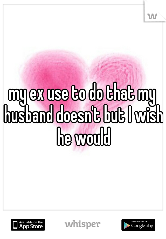 my ex use to do that my husband doesn't but I wish he would