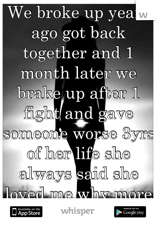 We broke up years ago got back together and 1 month later we brake up after 1 fight and gave someone worse 3yrs of her life she always said she loved me why more i just don't understand shes my all :(