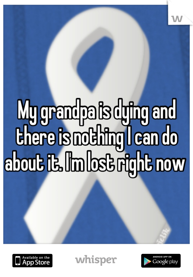 My grandpa is dying and there is nothing I can do about it. I'm lost right now 