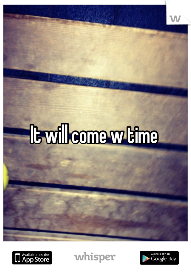 It will come w time 