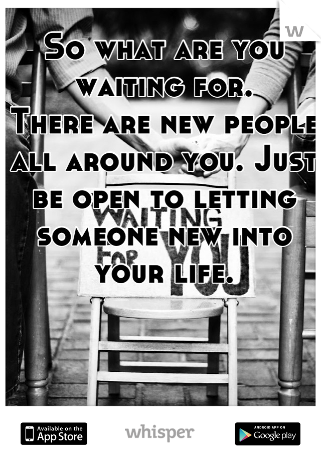 So what are you waiting for.
There are new people all around you. Just be open to letting someone new into your life.