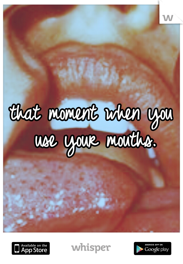 that moment when you use your mouths.