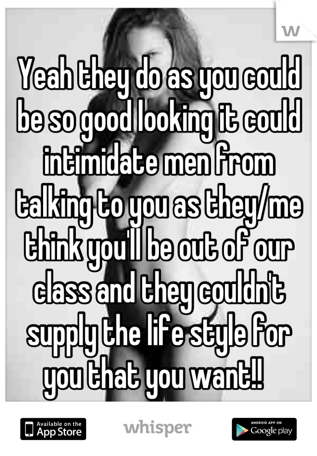 Yeah they do as you could be so good looking it could intimidate men from talking to you as they/me think you'll be out of our class and they couldn't supply the life style for you that you want!!  