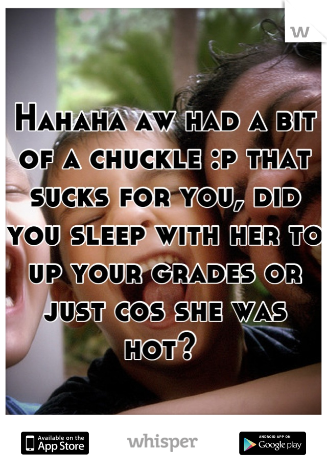 Hahaha aw had a bit of a chuckle :p that sucks for you, did you sleep with her to up your grades or just cos she was hot? 