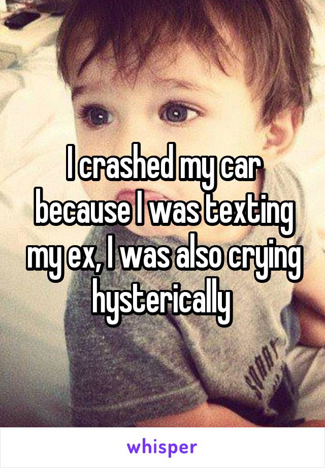 I crashed my car because I was texting my ex, I was also crying hysterically 