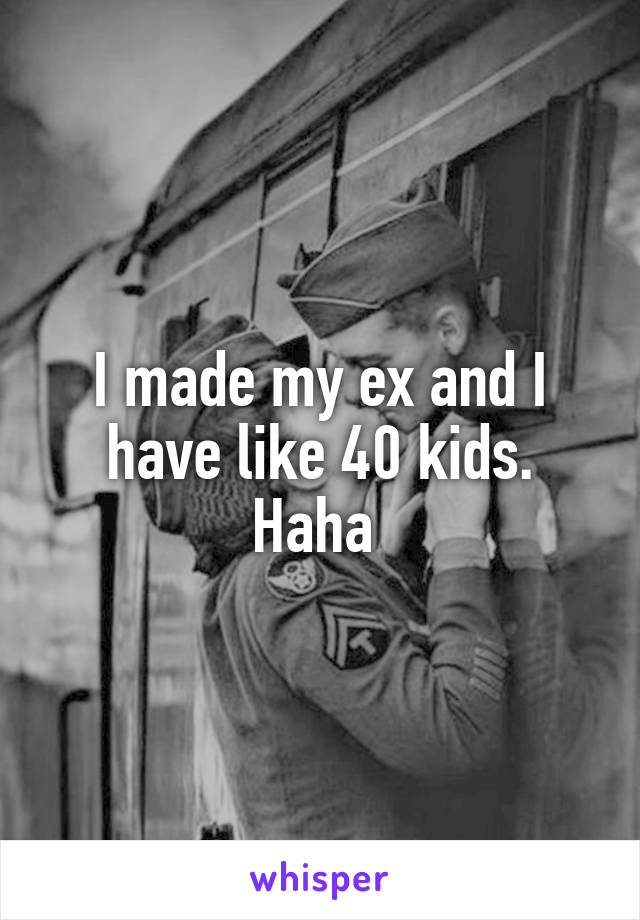 I made my ex and I have like 40 kids. Haha 