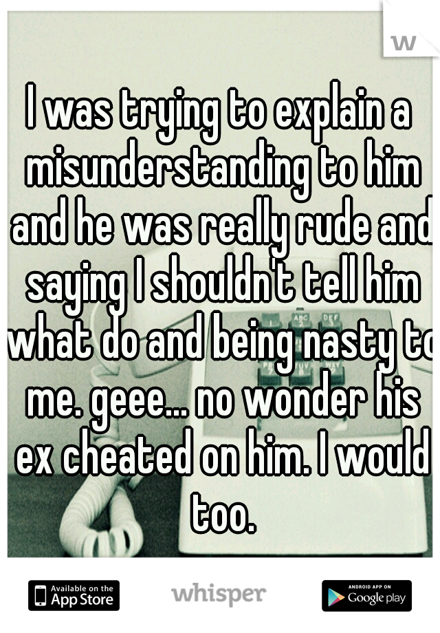 I was trying to explain a misunderstanding to him and he was really rude and saying I shouldn't tell him what do and being nasty to me. geee... no wonder his ex cheated on him. I would too.