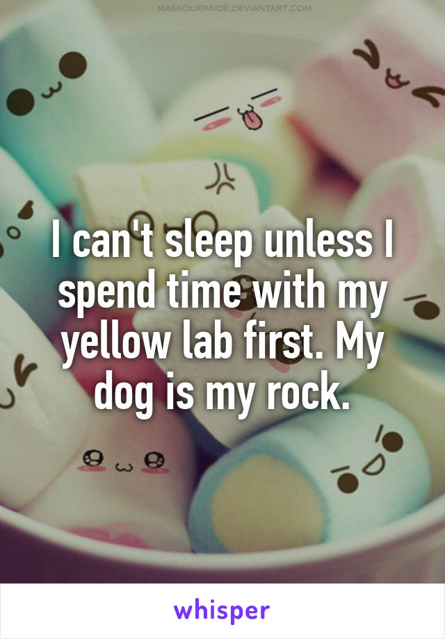 I can't sleep unless I spend time with my yellow lab first. My dog is my rock.