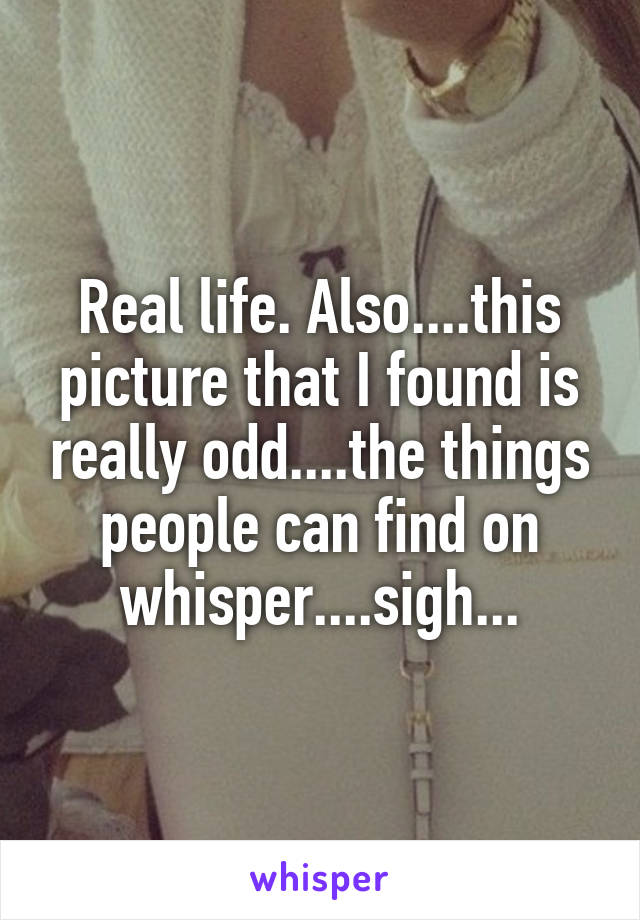 Real life. Also....this picture that I found is really odd....the things people can find on whisper....sigh...