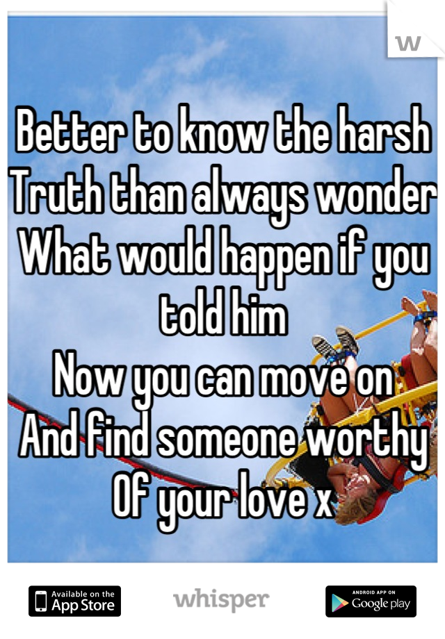 Better to know the harsh 
Truth than always wonder
What would happen if you told him
Now you can move on 
And find someone worthy 
Of your love x