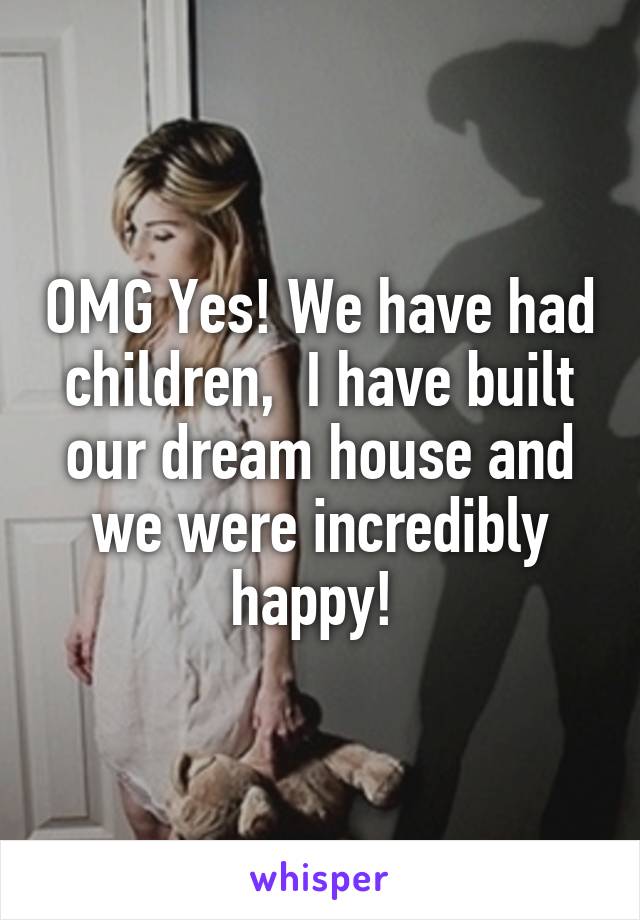 OMG Yes! We have had children,  I have built our dream house and we were incredibly happy! 