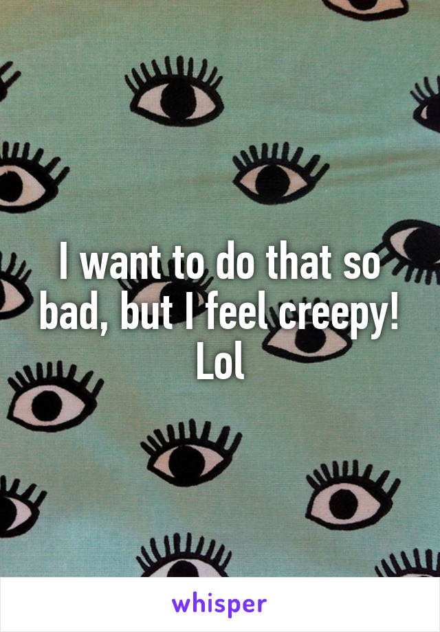 I want to do that so bad, but I feel creepy! Lol