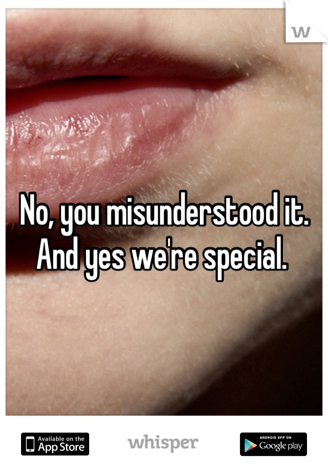 No, you misunderstood it. And yes we're special. 